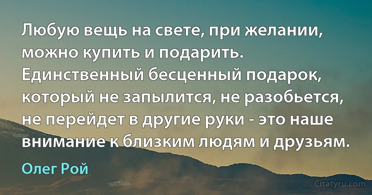 Любую вещь на свете, при желании, можно купить и подарить. Единственный бесценный подарок, который не запылится, не разобьется, не перейдет в другие руки - это наше внимание к близким людям и друзьям. (Олег Рой)