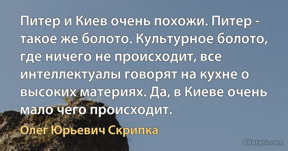 Питер и Киев очень похожи. Питер - такое же болото. Культурное болото, где ничего не происходит, все интеллектуалы говорят на кухне о высоких материях. Да, в Киеве очень мало чего происходит. (Олег Юрьевич Скрипка)