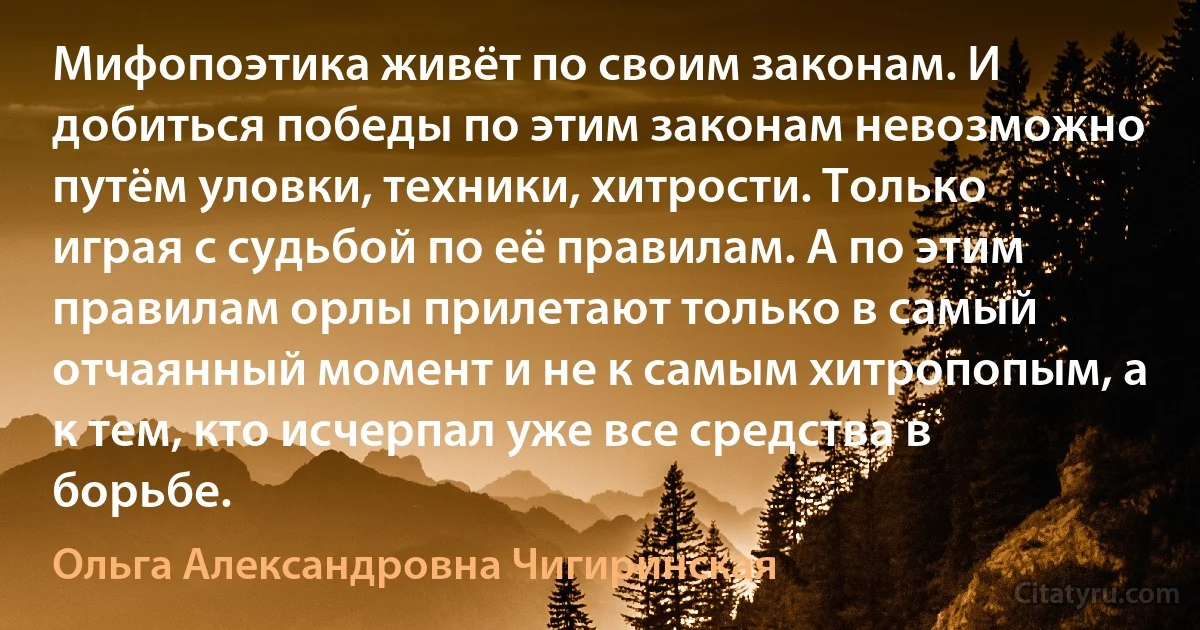 Мифопоэтика живёт по своим законам. И добиться победы по этим законам невозможно путём уловки, техники, хитрости. Только играя с судьбой по её правилам. А по этим правилам орлы прилетают только в самый отчаянный момент и не к самым хитропопым, а к тем, кто исчерпал уже все средства в борьбе. (Ольга Александровна Чигиринская)