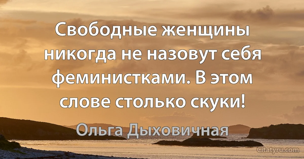 Свободные женщины никогда не назовут себя феминистками. В этом слове столько скуки! (Ольга Дыховичная)