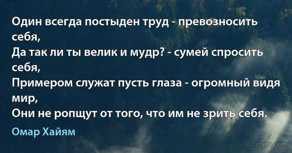 Один всегда постыден труд - превозносить себя,
Да так ли ты велик и мудр? - сумей спросить себя,
Примером служат пусть глаза - огромный видя мир,
Они не ропщут от того, что им не зрить себя. (Омар Хайям)