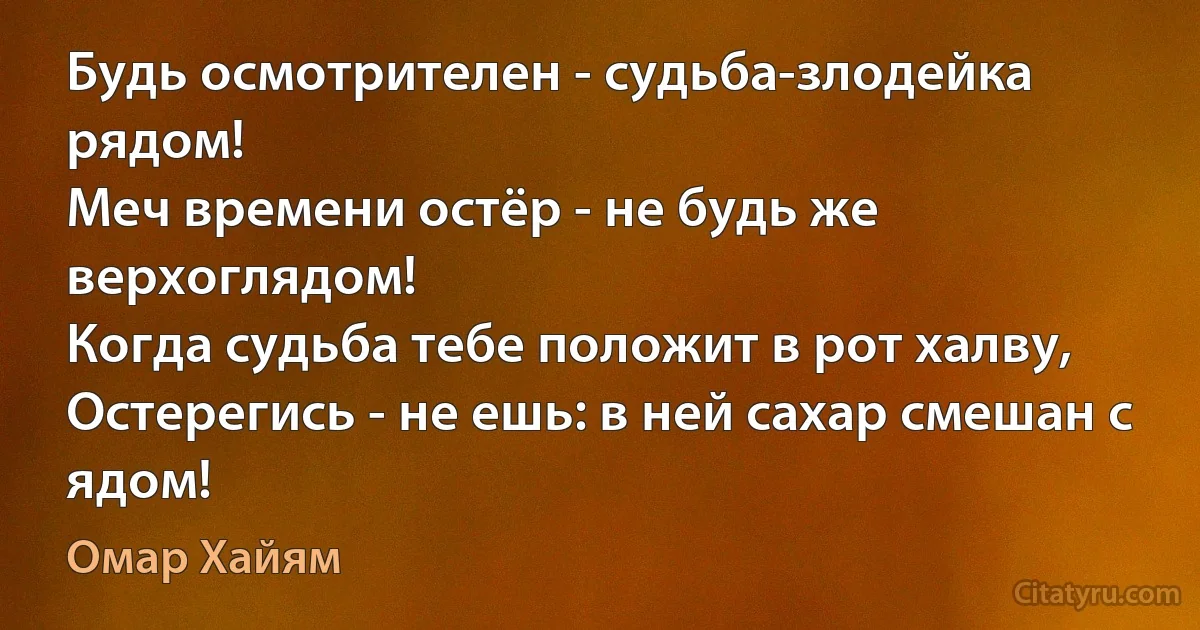 Будь осмотрителен - судьба-злодейка рядом!
Меч времени остёр - не будь же верхоглядом!
Когда судьба тебе положит в рот халву,
Остерегись - не ешь: в ней сахар смешан с ядом! (Омар Хайям)