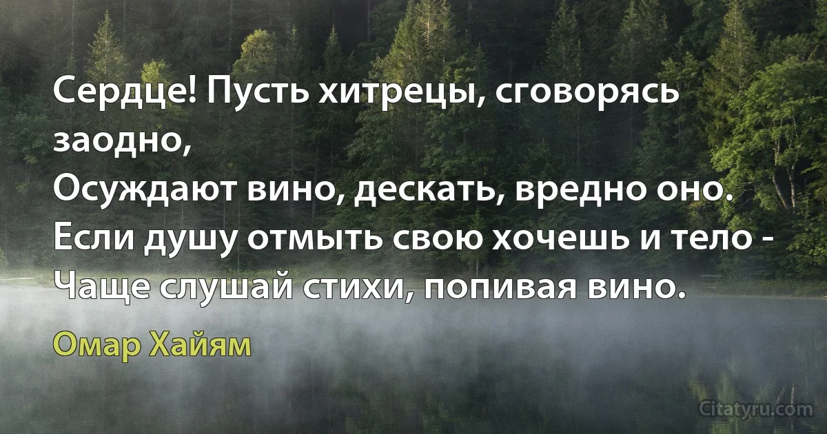 Сердце! Пусть хитрецы, сговорясь заодно,
Осуждают вино, дескать, вредно оно.
Если душу отмыть свою хочешь и тело -
Чаще слушай стихи, попивая вино. (Омар Хайям)