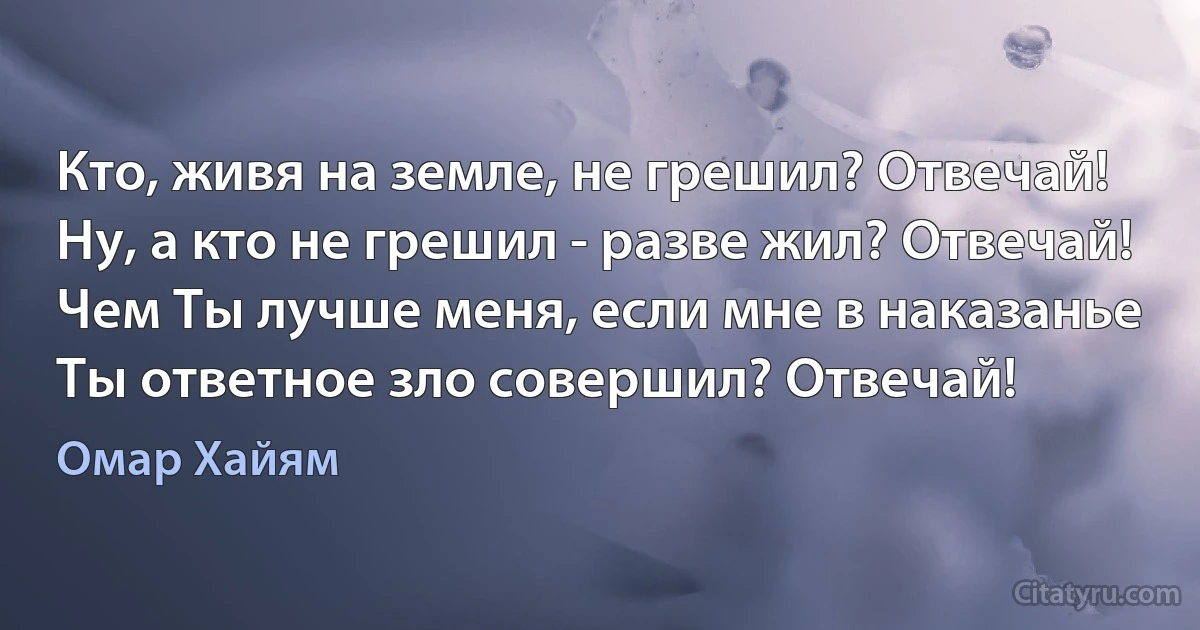 Кто, живя на земле, не грешил? Отвечай!
Ну, а кто не грешил - разве жил? Отвечай!
Чем Ты лучше меня, если мне в наказанье
Ты ответное зло совершил? Отвечай! (Омар Хайям)