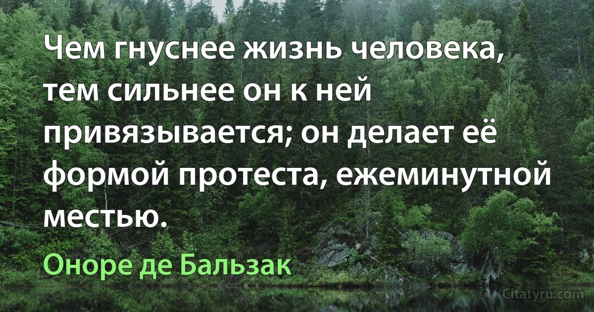 Чем гнуснее жизнь человека, тем сильнее он к ней привязывается; он делает её формой протеста, ежеминутной местью. (Оноре де Бальзак)