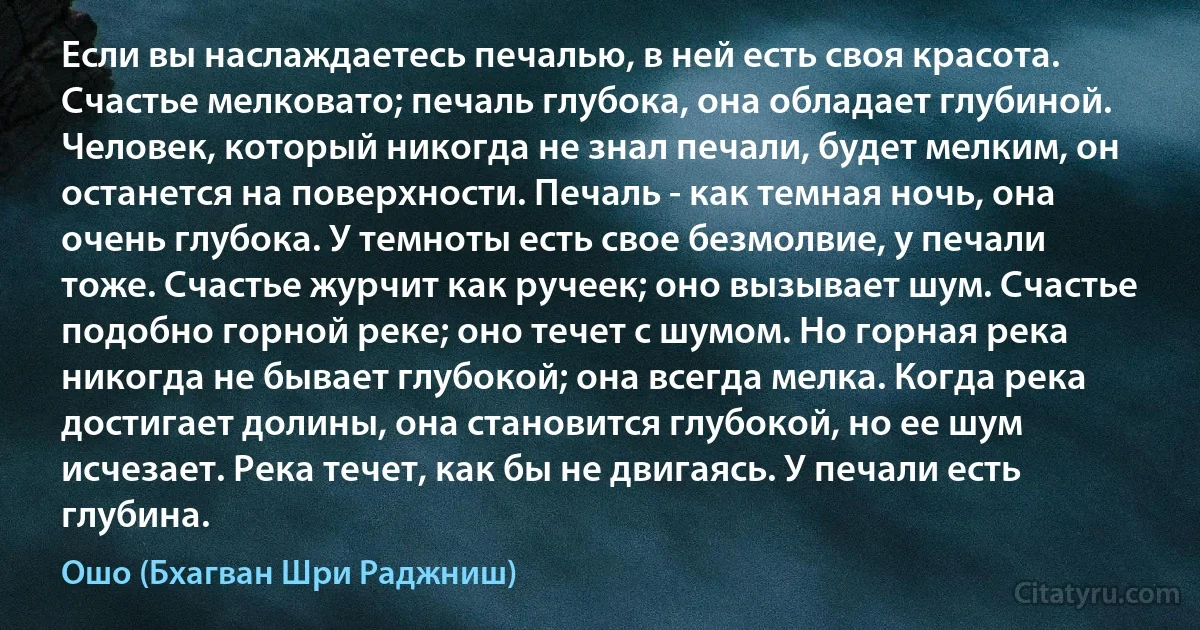 Если вы наслаждаетесь печалью, в ней есть своя красота. Счастье мелковато; печаль глубока, она обладает глубиной. Человек, который никогда не знал печали, будет мелким, он останется на поверхности. Печаль - как темная ночь, она очень глубока. У темноты есть свое безмолвие, у печали тоже. Счастье журчит как ручеек; оно вызывает шум. Счастье подобно горной реке; оно течет с шумом. Но горная река никогда не бывает глубокой; она всегда мелка. Когда река достигает долины, она становится глубокой, но ее шум исчезает. Река течет, как бы не двигаясь. У печали есть глубина. (Ошо (Бхагван Шри Раджниш))