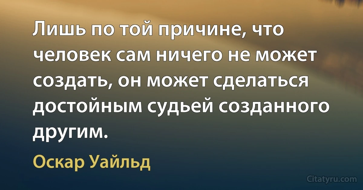 Лишь по той причине, что человек сам ничего не может создать, он может сделаться достойным судьей созданного другим. (Оскар Уайльд)