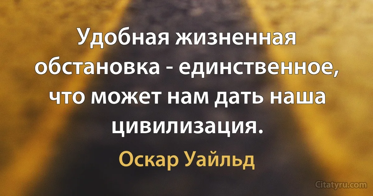 Удобная жизненная обстановка - единственное, что может нам дать наша цивилизация. (Оскар Уайльд)