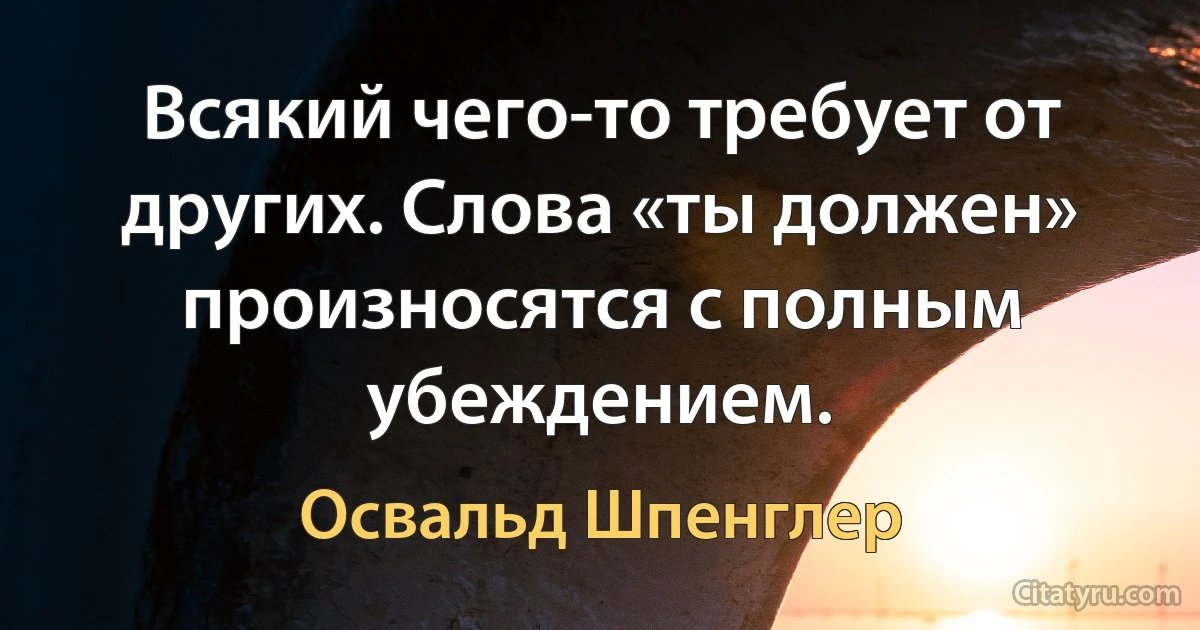 Всякий чего-то требует от других. Слова «ты должен» произносятся с полным убеждением. (Освальд Шпенглер)