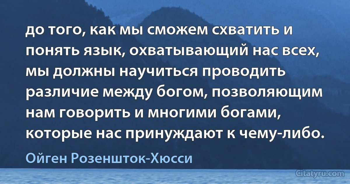 до того, как мы сможем схватить и понять язык, охватывающий нас всех, мы должны научиться проводить различие между богом, позволяющим нам говорить и многими богами, которые нас принуждают к чему-либо. (Ойген Розеншток-Хюсси)