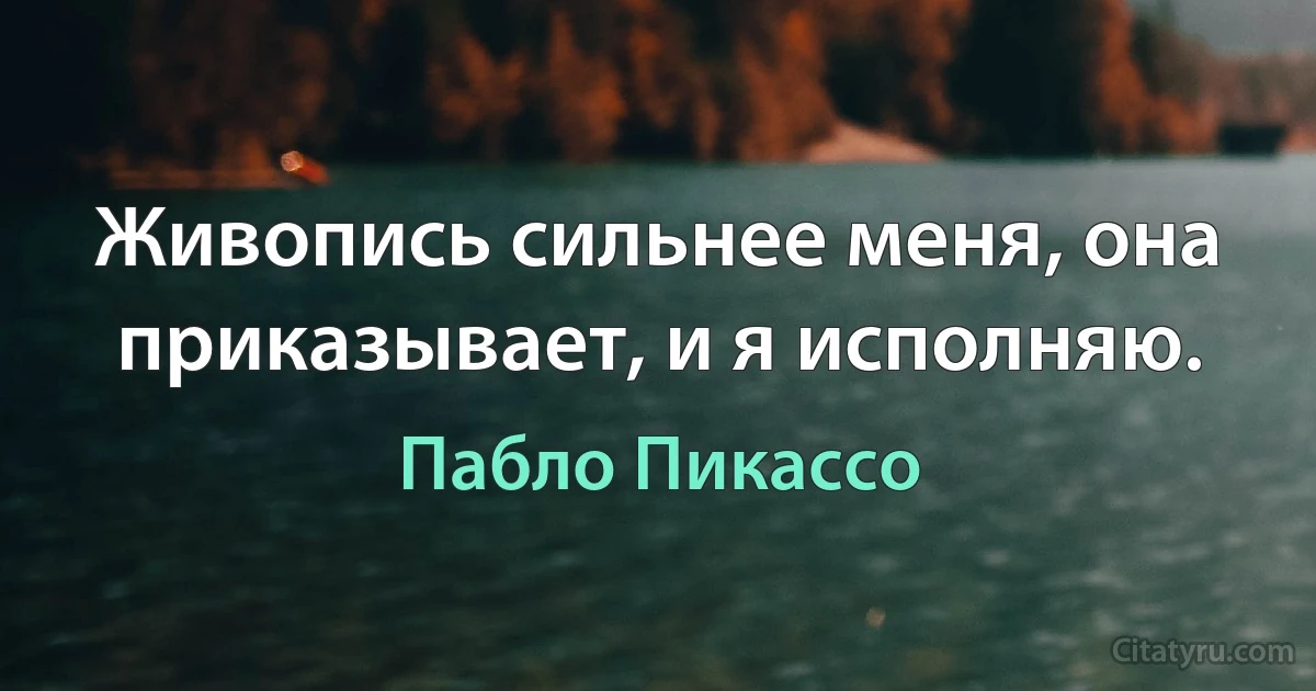 Живопись сильнее меня, она приказывает, и я исполняю. (Пабло Пикассо)