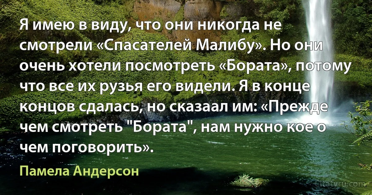 Я имею в виду, что они никогда не смотрели «Спасателей Малибу». Но они очень хотели посмотреть «Бората», потому что все их рузья его видели. Я в конце концов сдалась, но сказаал им: «Прежде чем смотреть "Бората", нам нужно кое о чем поговорить». (Памела Андерсон)