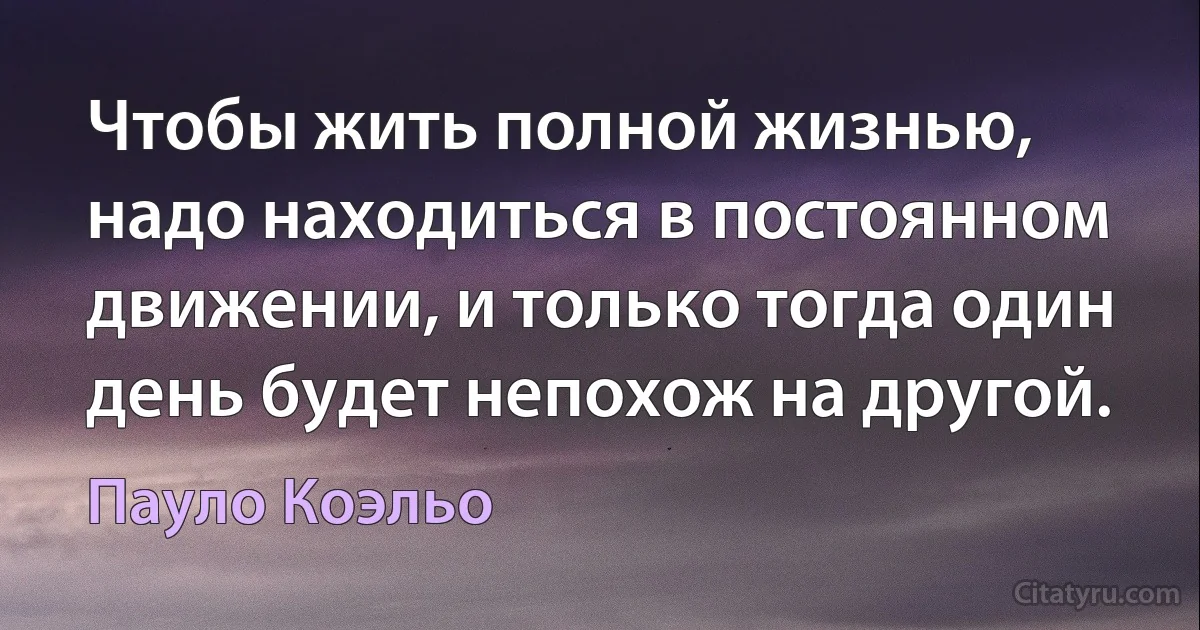 Чтобы жить полной жизнью, надо находиться в постоянном движении, и только тогда один день будет непохож на другой. (Пауло Коэльо)