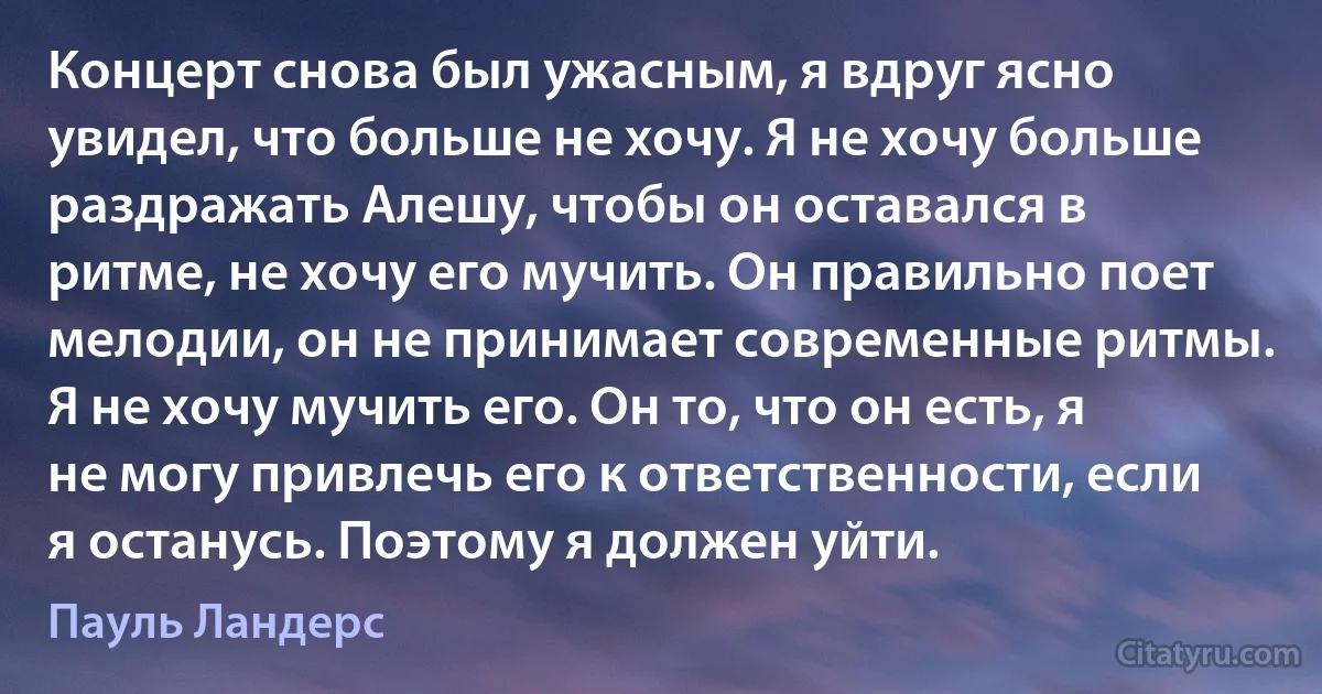 Концерт снова был ужасным, я вдруг ясно увидел, что больше не хочу. Я не хочу больше раздражать Алешу, чтобы он оставался в ритме, не хочу его мучить. Он правильно поет мелодии, он не принимает современные ритмы. Я не хочу мучить его. Он то, что он есть, я не могу привлечь его к ответственности, если я останусь. Поэтому я должен уйти. (Пауль Ландерс)