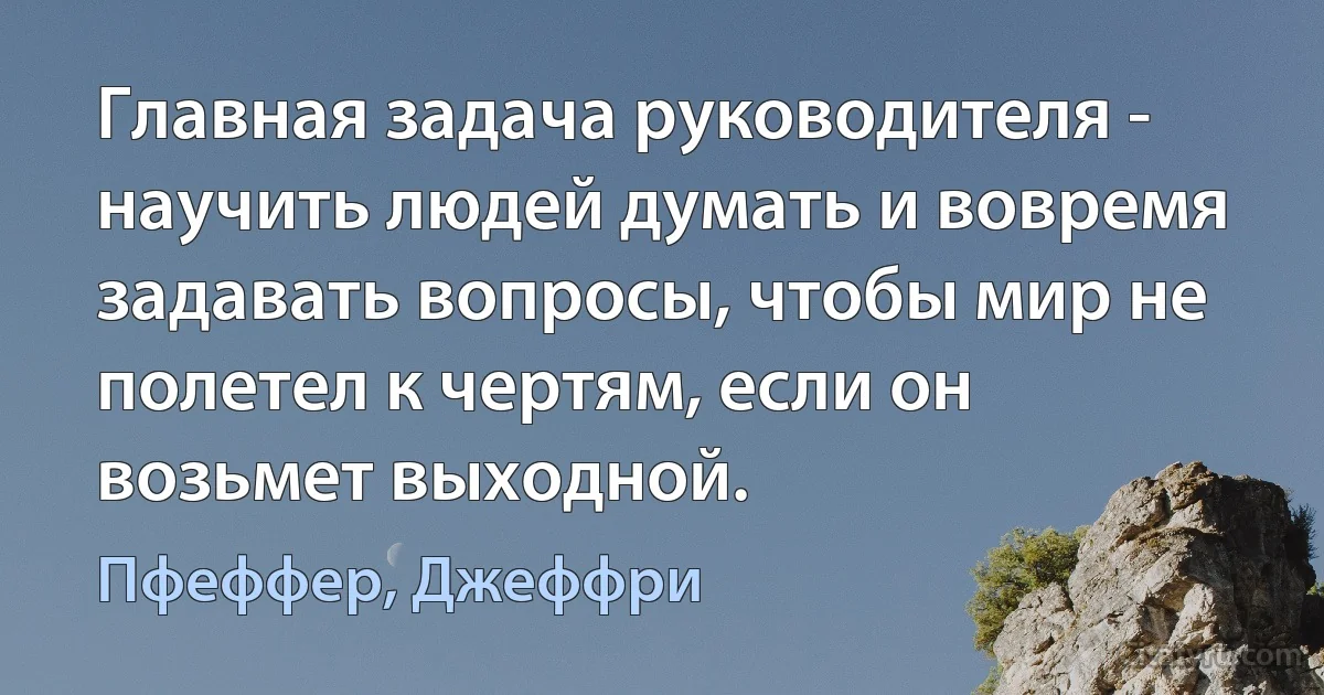 Главная задача руководителя - научить людей думать и вовремя задавать вопросы, чтобы мир не полетел к чертям, если он возьмет выходной. (Пфеффер, Джеффри)