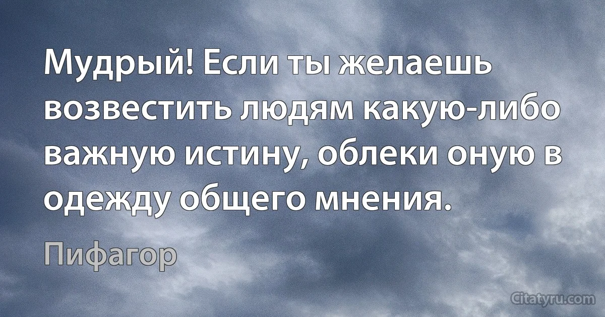 Мудрый! Если ты желаешь возвестить людям какую-либо важную истину, облеки оную в одежду общего мнения. (Пифагор)