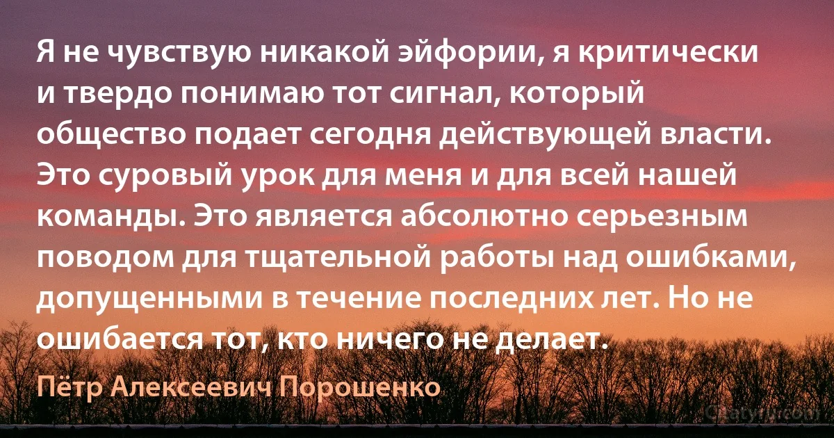 Я не чувствую никакой эйфории, я критически и твердо понимаю тот сигнал, который общество подает сегодня действующей власти. Это суровый урок для меня и для всей нашей команды. Это является абсолютно серьезным поводом для тщательной работы над ошибками, допущенными в течение последних лет. Но не ошибается тот, кто ничего не делает. (Пётр Алексеевич Порошенко)