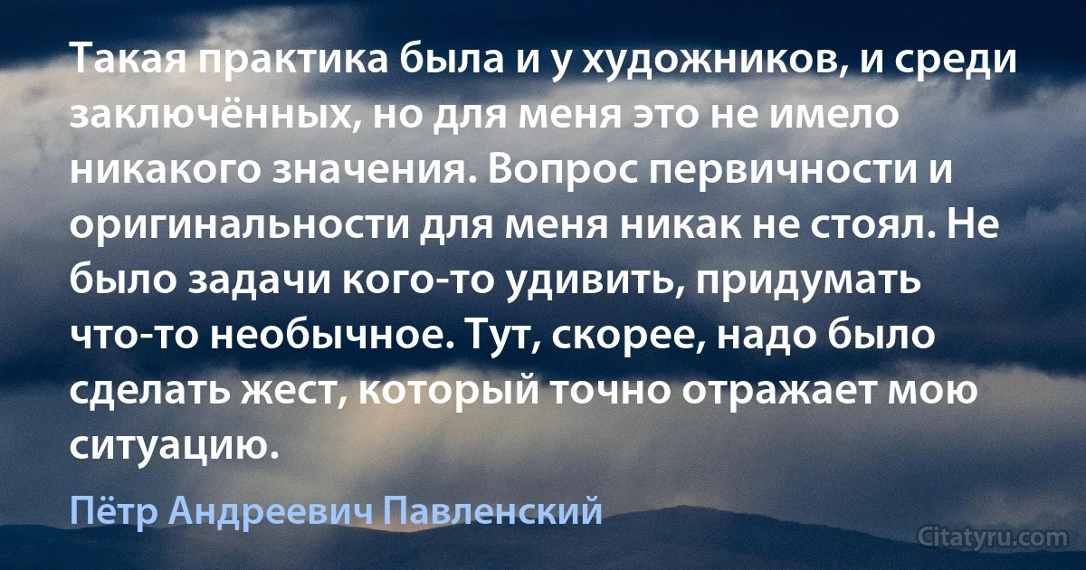 Такая практика была и у художников, и среди заключённых, но для меня это не имело никакого значения. Вопрос первичности и оригинальности для меня никак не стоял. Не было задачи кого-то удивить, придумать что-то необычное. Тут, скорее, надо было сделать жест, который точно отражает мою ситуацию. (Пётр Андреевич Павленский)