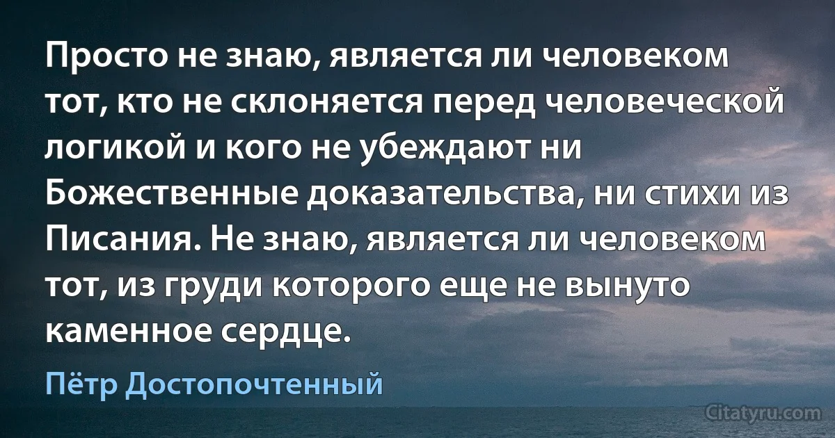 Просто не знаю, является ли человеком тот, кто не склоняется перед человеческой логикой и кого не убеждают ни Божественные доказательства, ни стихи из Писания. Не знаю, является ли человеком тот, из груди которого еще не вынуто каменное сердце. (Пётр Достопочтенный)