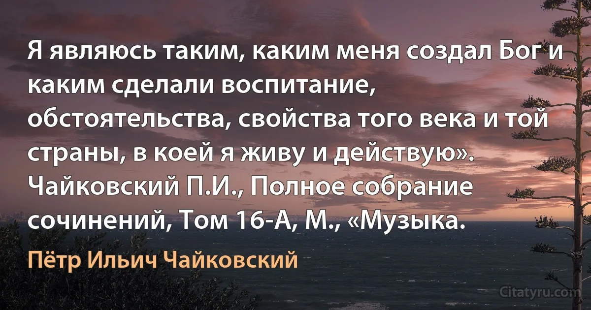 Я являюсь таким, каким меня создал Бог и каким сделали воспитание, обстоятельства, свойства того века и той страны, в коей я живу и действую». Чайковский П.И., Полное собрание сочинений, Том 16-А, М., «Музыка. (Пётр Ильич Чайковский)