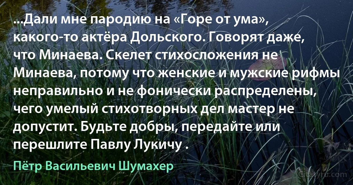 ...Дали мне пародию на «Горе от ума», какого-то актёра Дольского. Говорят даже, что Минаева. Скелет стихосложения не Минаева, потому что женские и мужские рифмы неправильно и не фонически распределены, чего умелый стихотворных дел мастер не допустит. Будьте добры, передайте или перешлите Павлу Лукичу . (Пётр Васильевич Шумахер)