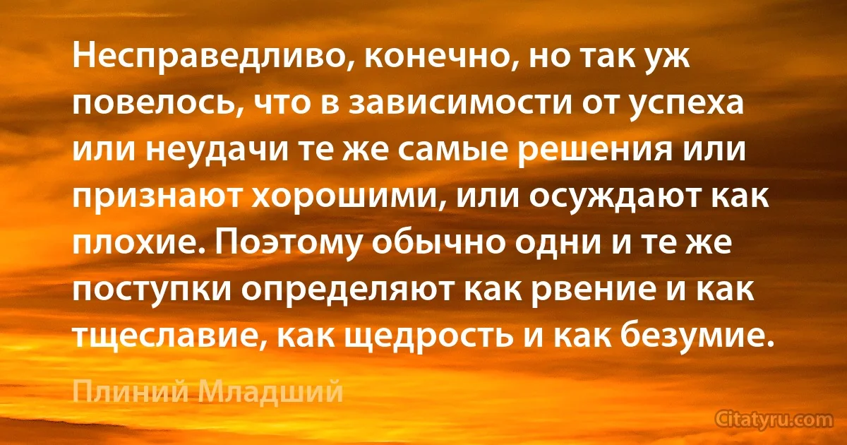 Несправедливо, конечно, но так уж повелось, что в зависимости от успеха или неудачи те же самые решения или признают хорошими, или осуждают как плохие. Поэтому обычно одни и те же поступки определяют как рвение и как тщеславие, как щедрость и как безумие. (Плиний Младший)