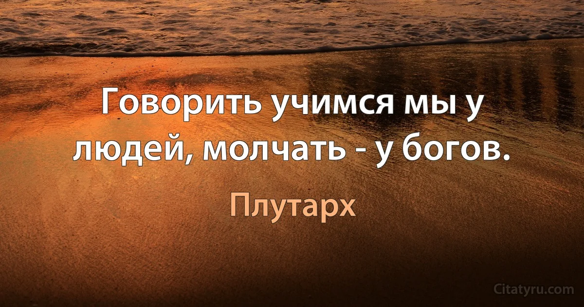 Говорить учимся мы у людей, молчать - у богов. (Плутарх)