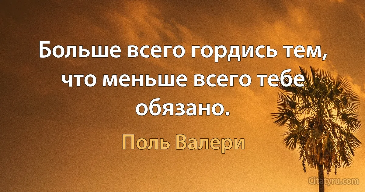 Больше всего гордись тем, что меньше всего тебе обязано. (Поль Валери)