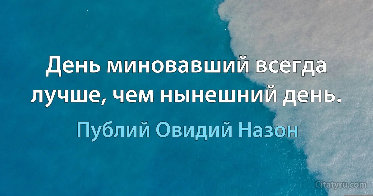 День миновавший всегда лучше, чем нынешний день. (Публий Овидий Назон)