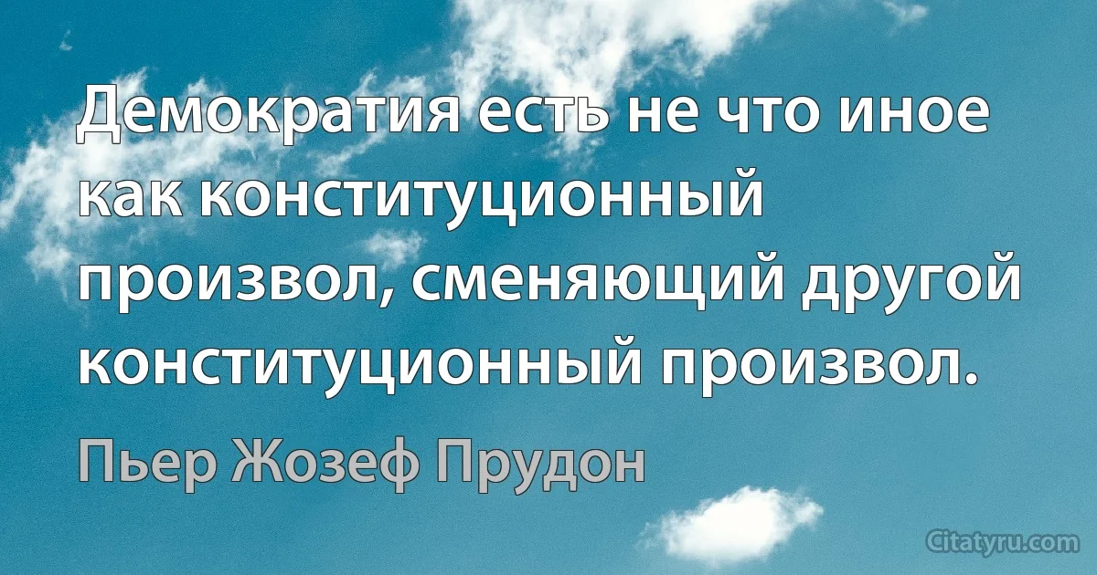 Демократия есть не что иное как конституционный произвол, сменяющий другой конституционный произвол. (Пьер Жозеф Прудон)