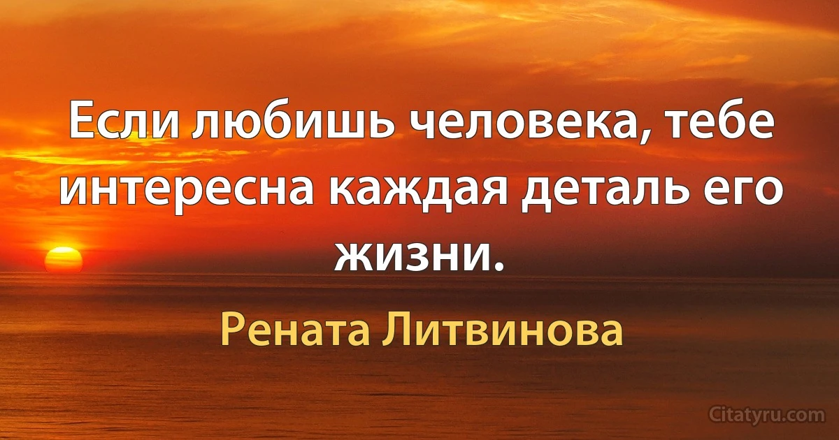 Если любишь человека, тебе интересна каждая деталь его жизни. (Рената Литвинова)