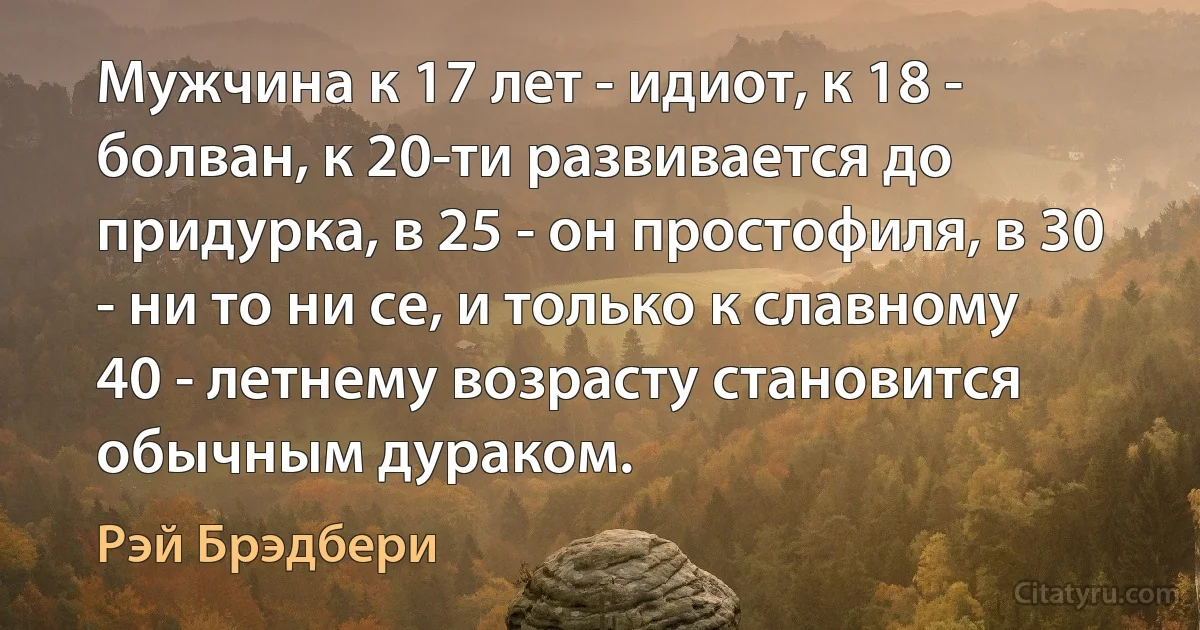 Мужчина к 17 лет - идиот, к 18 - болван, к 20-ти развивается до придурка, в 25 - он простофиля, в 30 - ни то ни се, и только к славному 40 - летнему возрасту становится обычным дураком. (Рэй Брэдбери)