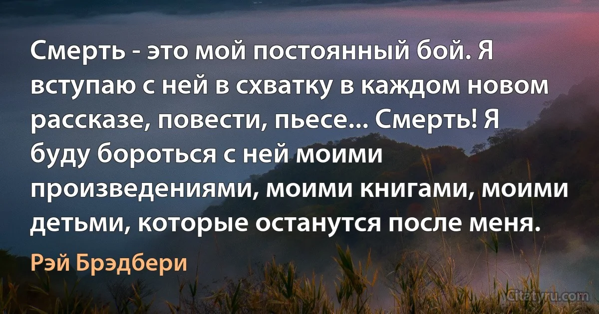 Смерть - это мой постоянный бой. Я вступаю с ней в схватку в каждом новом рассказе, повести, пьесе... Смерть! Я буду бороться с ней моими произведениями, моими книгами, моими детьми, которые останутся после меня. (Рэй Брэдбери)