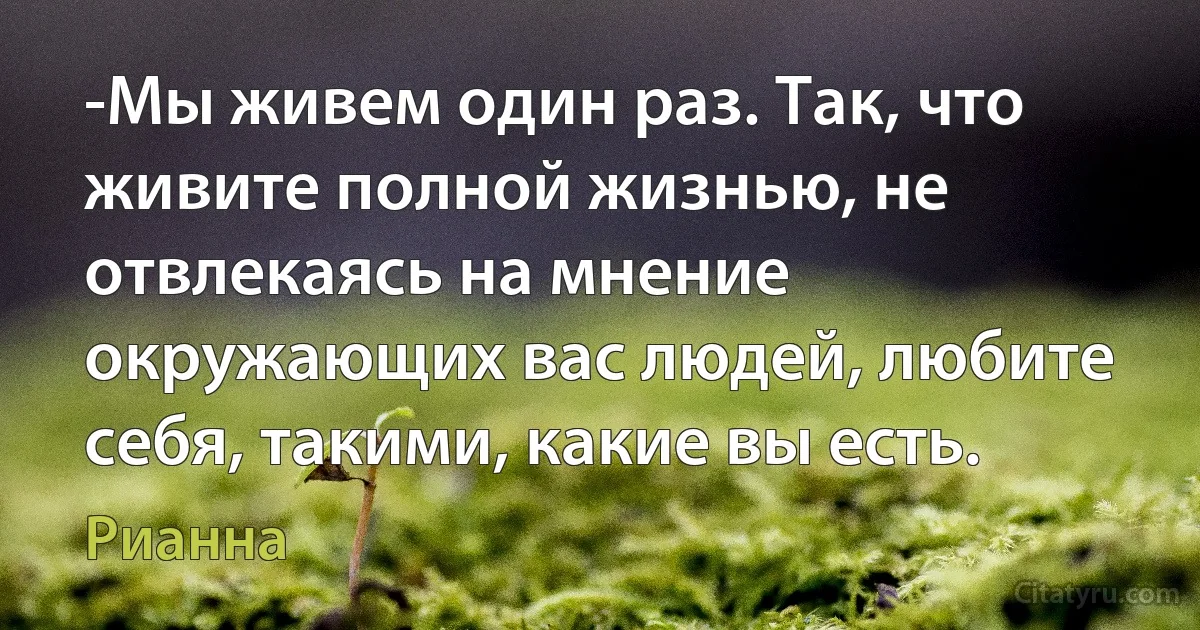 -Мы живем один раз. Так, что живите полной жизнью, не отвлекаясь на мнение окружающих вас людей, любите себя, такими, какие вы есть. (Рианна)