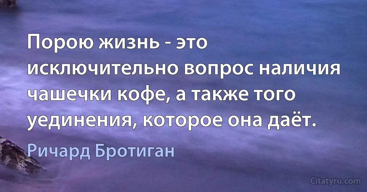 Порою жизнь - это исключительно вопрос наличия чашечки кофе, а также того уединения, которое она даёт. (Ричард Бротиган)