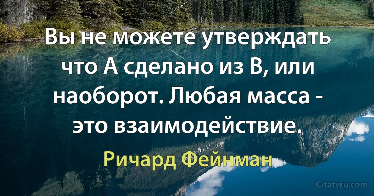 Вы не можете утверждать что A сделано из B, или наоборот. Любая масса - это взаимодействие. (Ричард Фейнман)