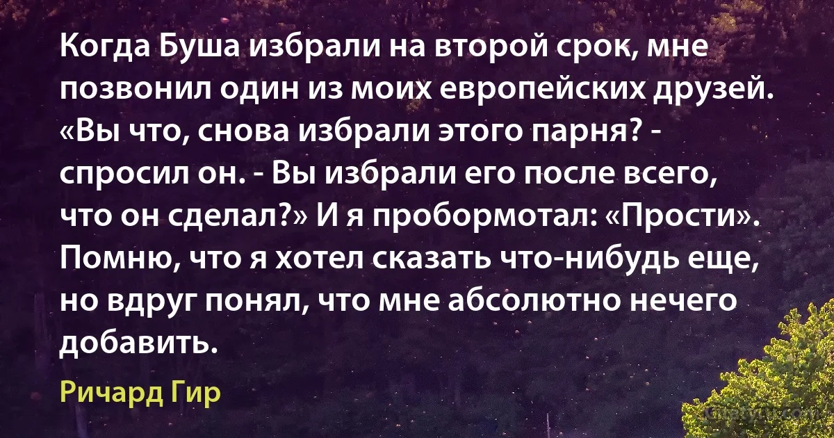 Когда Буша избрали на второй срок, мне позвонил один из моих европейских друзей. «Вы что, снова избрали этого парня? - спросил он. - Вы избрали его после всего, что он сделал?» И я пробормотал: «Прости». Помню, что я хотел сказать что-нибудь еще, но вдруг понял, что мне абсолютно нечего добавить. (Ричард Гир)