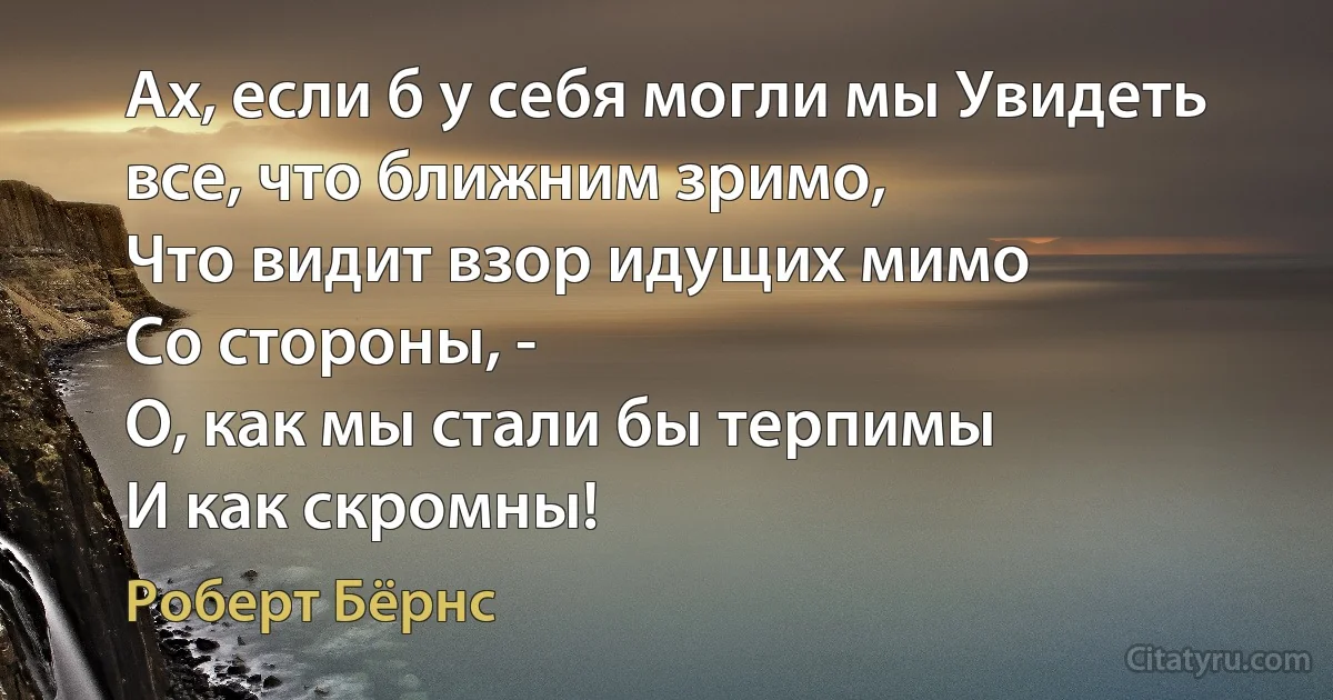 Ах, если б у себя могли мы Увидеть все, что ближним зримо,
Что видит взор идущих мимо
Со стороны, -
О, как мы стали бы терпимы
И как скромны! (Роберт Бёрнс)