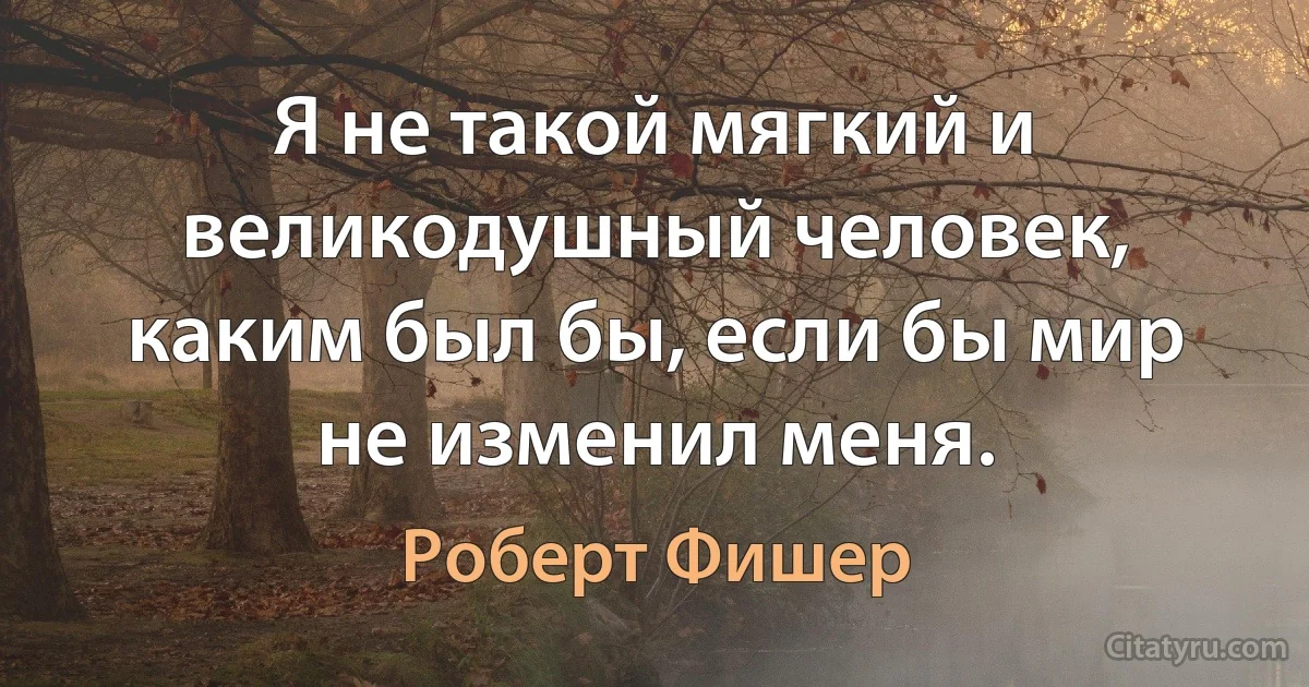 Я не такой мягкий и великодушный человек, каким был бы, если бы мир не изменил меня. (Роберт Фишер)