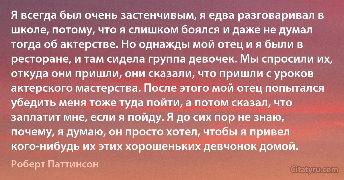 Я всегда был очень застенчивым, я едва разговаривал в школе, потому, что я слишком боялся и даже не думал тогда об актерстве. Но однажды мой отец и я были в ресторане, и там сидела группа девочек. Мы спросили их, откуда они пришли, они сказали, что пришли с уроков актерского мастерства. После этого мой отец попытался убедить меня тоже туда пойти, а потом сказал, что заплатит мне, если я пойду. Я до сих пор не знаю, почему, я думаю, он просто хотел, чтобы я привел кого-нибудь их этих хорошеньких девчонок домой. (Роберт Паттинсон)