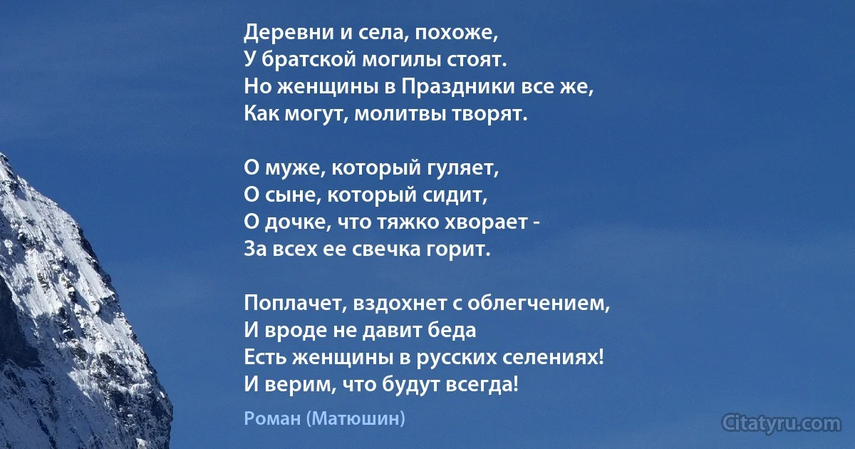 Деревни и села, похоже,
У братской могилы стоят.
Но женщины в Праздники все же,
Как могут, молитвы творят.

О муже, который гуляет,
О сыне, который сидит,
О дочке, что тяжко хворает -
За всех ее свечка горит.

Поплачет, вздохнет с облегчением,
И вроде не давит беда
Есть женщины в русских селениях!
И верим, что будут всегда! (Роман (Матюшин))