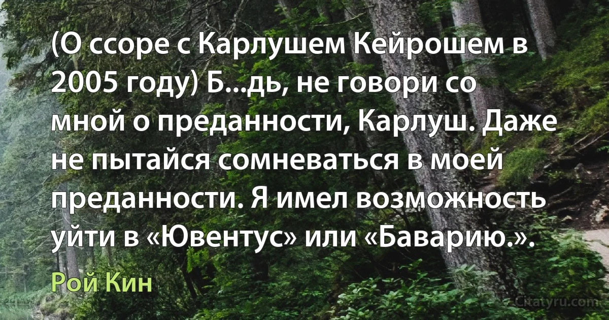 (О ссоре с Карлушем Кейрошем в 2005 году) Б...дь, не говори со мной о преданности, Карлуш. Даже не пытайся сомневаться в моей преданности. Я имел возможность уйти в «Ювентус» или «Баварию.». (Рой Кин)