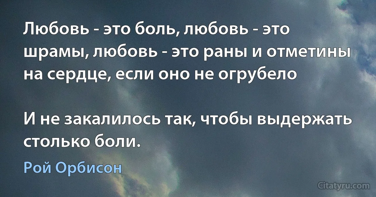 Любовь - это боль, любовь - это шрамы, любовь - это раны и отметины на сердце, если оно не огрубело

И не закалилось так, чтобы выдержать столько боли. (Рой Орбисон)