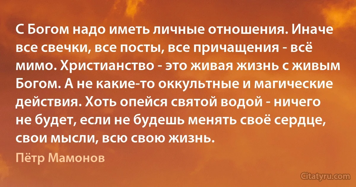 С Богом надо иметь личные отношения. Иначе все свечки, все посты, все причащения - всё мимо. Христианство - это живая жизнь с живым Богом. А не какие-то оккультные и магические действия. Хоть опейся святой водой - ничего не будет, если не будешь менять своё сердце, свои мысли, всю свою жизнь. (Пётр Мамонов)