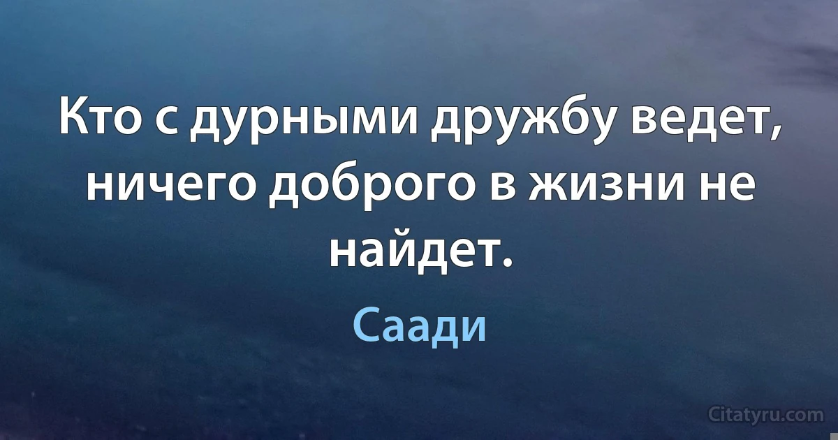 Кто с дурными дружбу ведет, ничего доброго в жизни не найдет. (Саади)