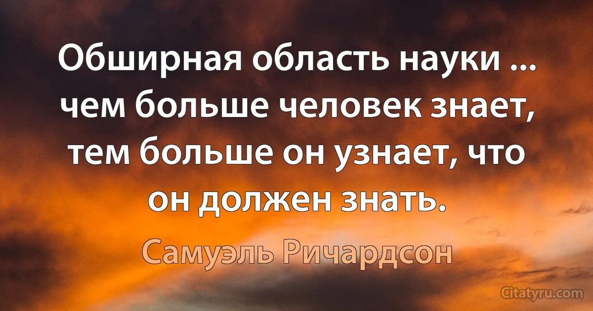 Обширная область науки ... чем больше человек знает, тем больше он узнает, что он должен знать. (Самуэль Ричардсон)