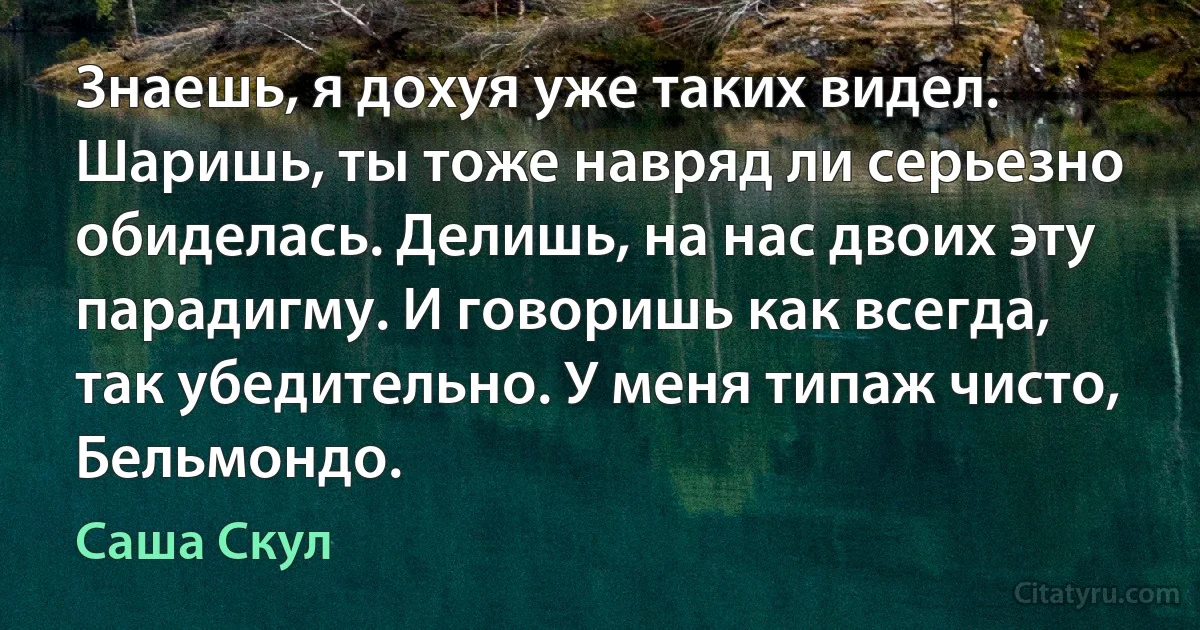 Знаешь, я дохуя уже таких видел. Шаришь, ты тоже навряд ли серьезно обиделась. Делишь, на нас двоих эту парадигму. И говоришь как всегда, так убедительно. У меня типаж чисто, Бельмондо. (Саша Скул)