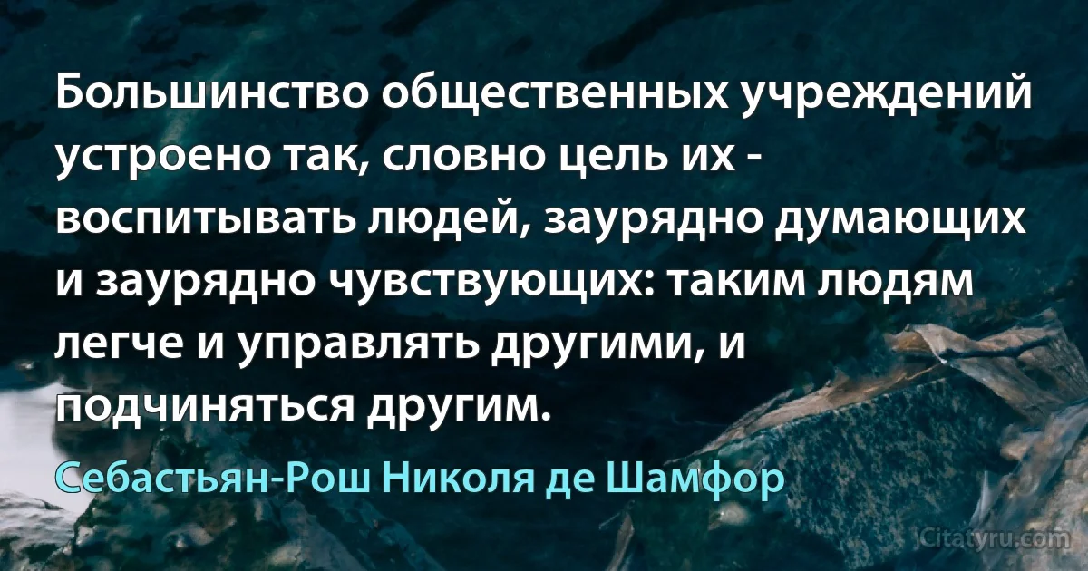 Большинство общественных учреждений устроено так, словно цель их - воспитывать людей, заурядно думающих и заурядно чувствующих: таким людям легче и управлять другими, и подчиняться другим. (Себастьян-Рош Николя де Шамфор)