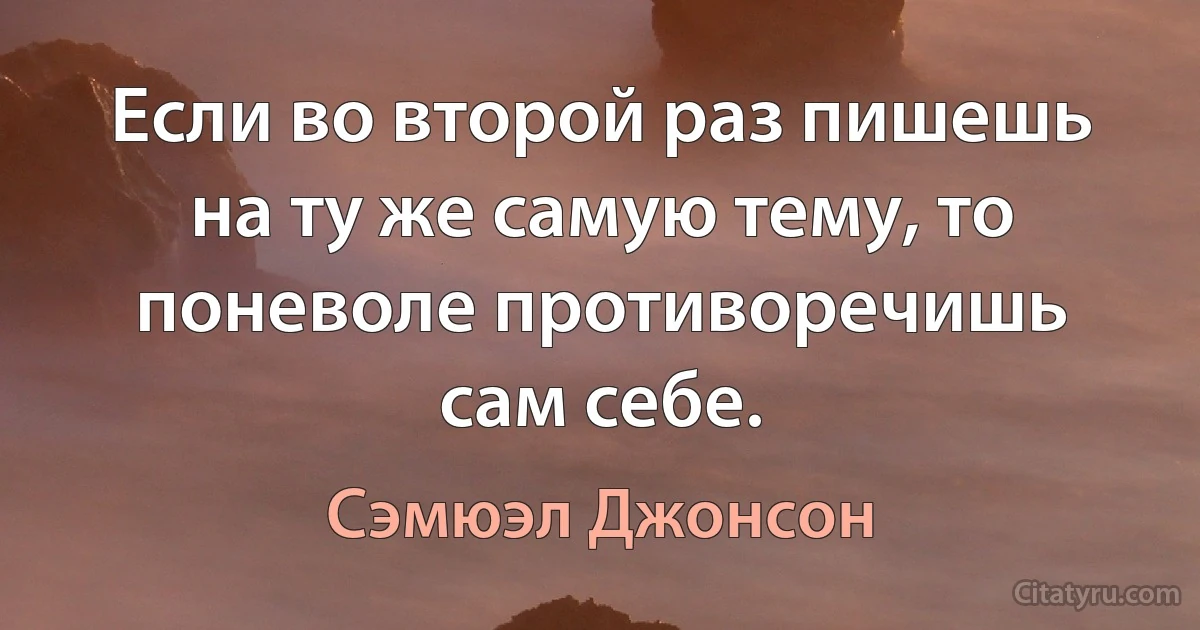 Если во второй раз пишешь на ту же самую тему, то поневоле противоречишь сам себе. (Сэмюэл Джонсон)