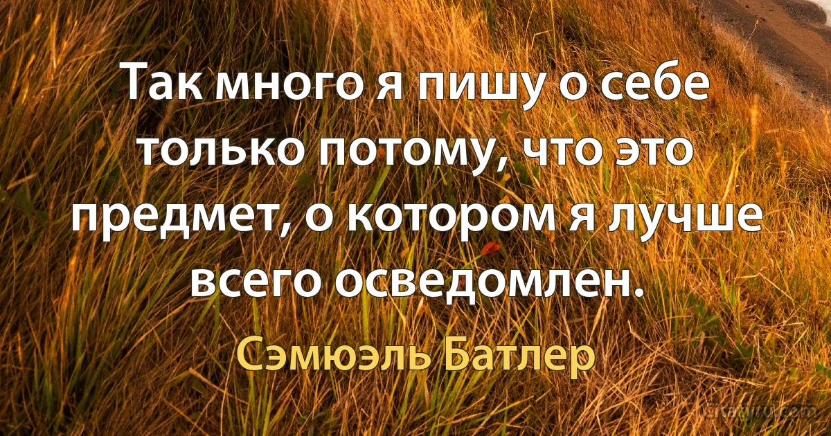 Так много я пишу о себе только потому, что это предмет, о котором я лучше всего осведомлен. (Сэмюэль Батлер)